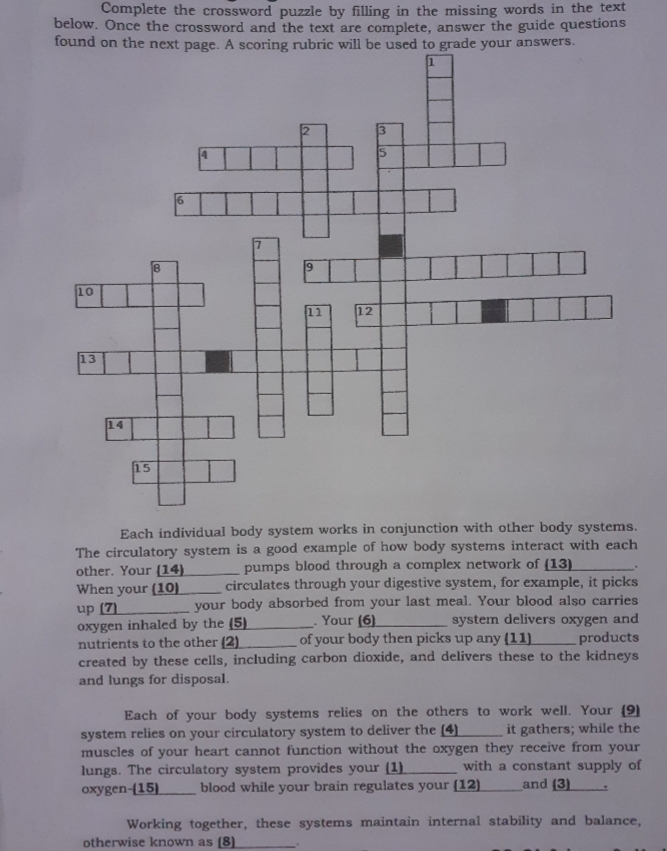 Complete the crossword puzzle by filling in the missing words in the text
below. Once the crossword and the text are complete, answer the guide questions
found on the next page. A scoring rubric will be used to grade your answers.
15
18
10
11
12
13
14
15
Each individual body system works in conjunction with other body systems.
The circulatory system is a good example of how body systems interact with each
other. Your (14)
pumps blood through a complex network of (13)
circulates through your digestive system, for example, it picks
your body absorbed from your last meal. Your blood also carries
system delivers oxygen and
products
When your (10)
up (7)
oxygen inhaled by the (5)
nutrients to the other (2)
created by these cells, including carbon dioxide, and delivers these to the kidneys
and lungs for disposal.
Your (6)
of your body then picks up any (11)
Each of your body systems relies on the others to work well. Your (9)
it gathers; while the
system relies on your circulatory system to deliver the (4)
muscles of your heart cannot function without the oxygen they receive from your
lungs. The circulatory system provides your (1).
oxygen-(15)
with a constant supply of
and (3)
blood while your brain regulates your (12)
Working together, these systems maintain internal stability and balance,
otherwise known as (8)

