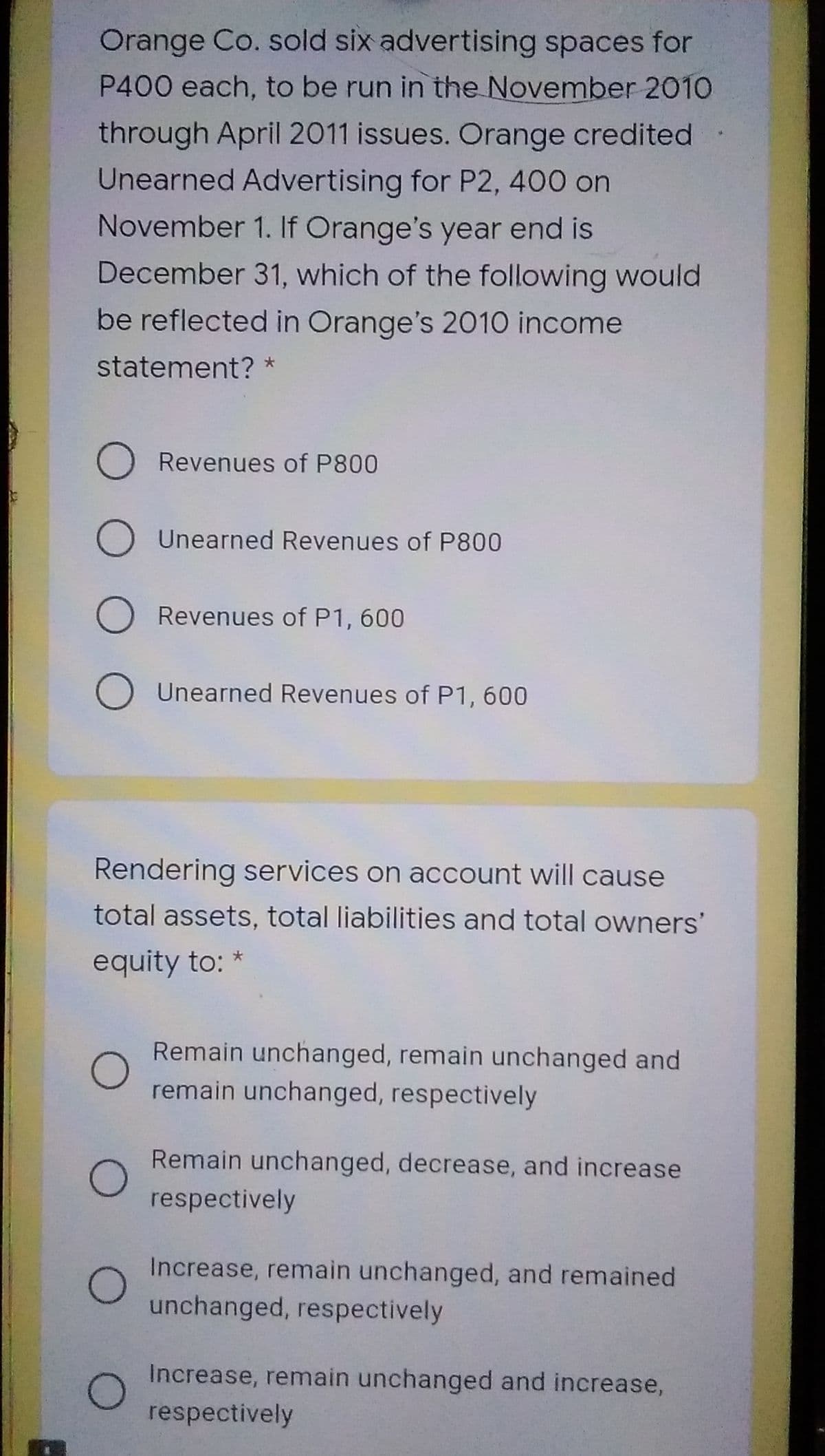 Orange Co. sold six advertising spaces for
P400 each, to be run in the November 2010
through April 2011 issues. Orange credited
Unearned Advertising for P2, 400 on
November 1. If Orange's year end is
December 31, which of the following would
be reflected in Orange's 2010 income
statement? *
O Revenues of P800
O Unearned Revenues of P800
O Revenues of P1, 600
O Unearned Revenues of P1, 600
Rendering services on account will cause
total assets, total liabilities and total owners'
equity to: *
Remain unchanged, remain unchanged and
remain unchanged, respectively
Remain unchanged, decrease, and increase
respectively
Increase, remain unchanged, and remained
unchanged, respectively
Increase, remain unchanged and increase,
respectively

