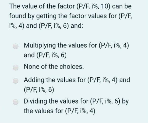 The value of the factor (P/F, i%, 10) can be
found by getting the factor values for (P/F,
i%, 4) and (P/F, i%, 6) and:
Multiplying the values for (P/F, i%, 4)
and (P/F, i%, 6)
None of the choices.
Adding the values for (P/F, i%, 4) and
(P/F, i%, 6)
Dividing the values for (P/F, i%, 6) by
the values for (P/F, i%, 4)
