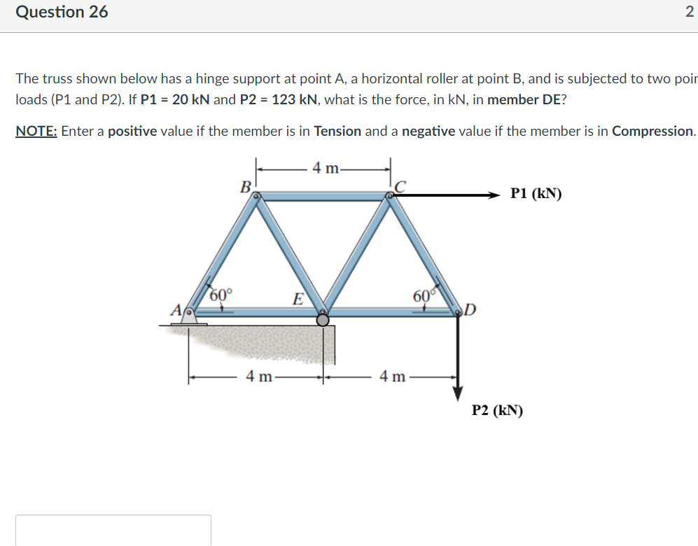 Question 26
The truss shown below has a hinge support at point A, a horizontal roller at point B, and is subjected to two poin
loads (P1 and P2). If P1 = 20 kN and P2 = 123 kN, what is the force, in kN, in member DE?
NOTE: Enter a positive value if the member is in Tension and a negative value if the member is in Compression.
A
60°
B
4 m
E
4 m.
4 m
60⁰
D
P1 (kN)
2
P2 (KN)