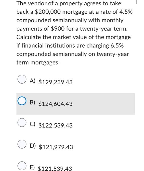The vendor of a property agrees to take
back a $200,000 mortgage at a rate of 4.5%
compounded semiannually with monthly
payments of $900 for a twenty-year term.
Calculate the market value of the mortgage
if financial institutions are charging 6.5%
compounded semiannually on twenty-year
term mortgages.
A) $129,239.43
OB) $124,604.43
OC) $122,539.43
OD) $121,979.43
E) $121,539.43