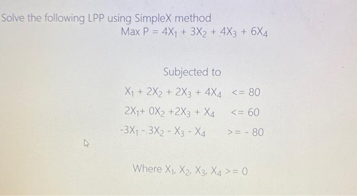 Solve the following LPP using Simplex method
Max P = 4X₁ + 3X2 + 4X3 + 6X4
Subjected to
X₁ + 2X2 + 2X3 + 4X4
2X1+ 0X2 +2X3 + X4
-3X₁-3X₂ X3 - X4
<= 80
<= 60
>= -80
Where X₁, X2, X3, X4 >= 0