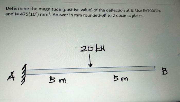 Determine the magnitude (positive value) of the deflection at B. Use E=200GPa
and I= 475(106) mm4. Answer in mm rounded-off to 2 decimal places.
4}
5 m
20kN
↓
5m
B