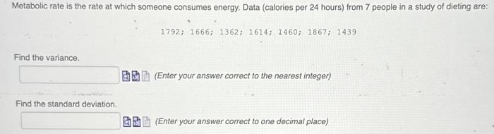 Metabolic rate is the rate at which someone consumes energy. Data (calories per 24 hours) from 7 people in a study of dieting are:
Find the variance.
Find the standard deviation.
•
1792; 1666; 1362; 1614; 1460; 1867; 1439
(Enter your answer correct to the nearest integer)
(Enter your answer correct to one decimal place)