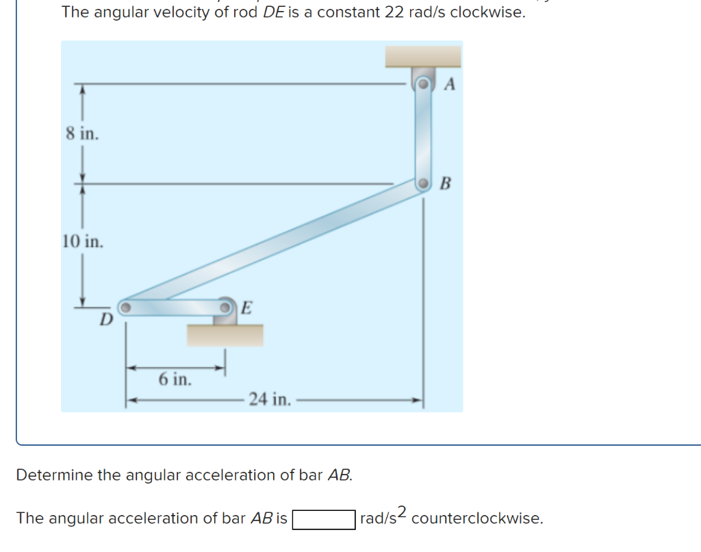 The angular velocity of rod DE is a constant 22 rad/s clockwise.
8 in.
10 in.
6 in.
E
24 in.
Determine the angular acceleration of bar AB.
The angular acceleration of bar AB is
A
B
rad/s2 counterclockwise.