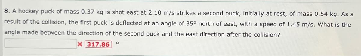 8. A hockey puck of mass 0.37 kg is shot east at 2.10 m/s strikes a second puck, initially at rest, of mass 0.54 kg. As a
result of the collision, the first puck is deflected at an angle of 35° north of east, with a speed of 1.45 m/s. What is the
angle made between the direction of the second puck and the east direction after the collision?
X
317.86 O