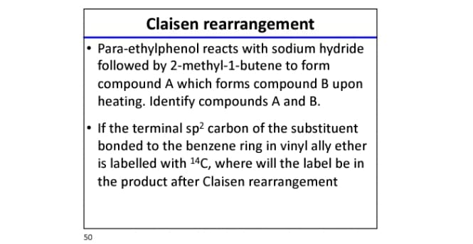 Claisen rearrangement
• Para-ethylphenol reacts with sodium hydride
followed by 2-methyl-1-butene to form
compound A which forms compound B upon
heating. Identify compounds A and B.
• If the terminal sp? carbon of the substituent
bonded to the benzene ring in vinyl ally ether
is labelled with 14C, where will the label be in
the product after Claisen rearrangement
50
