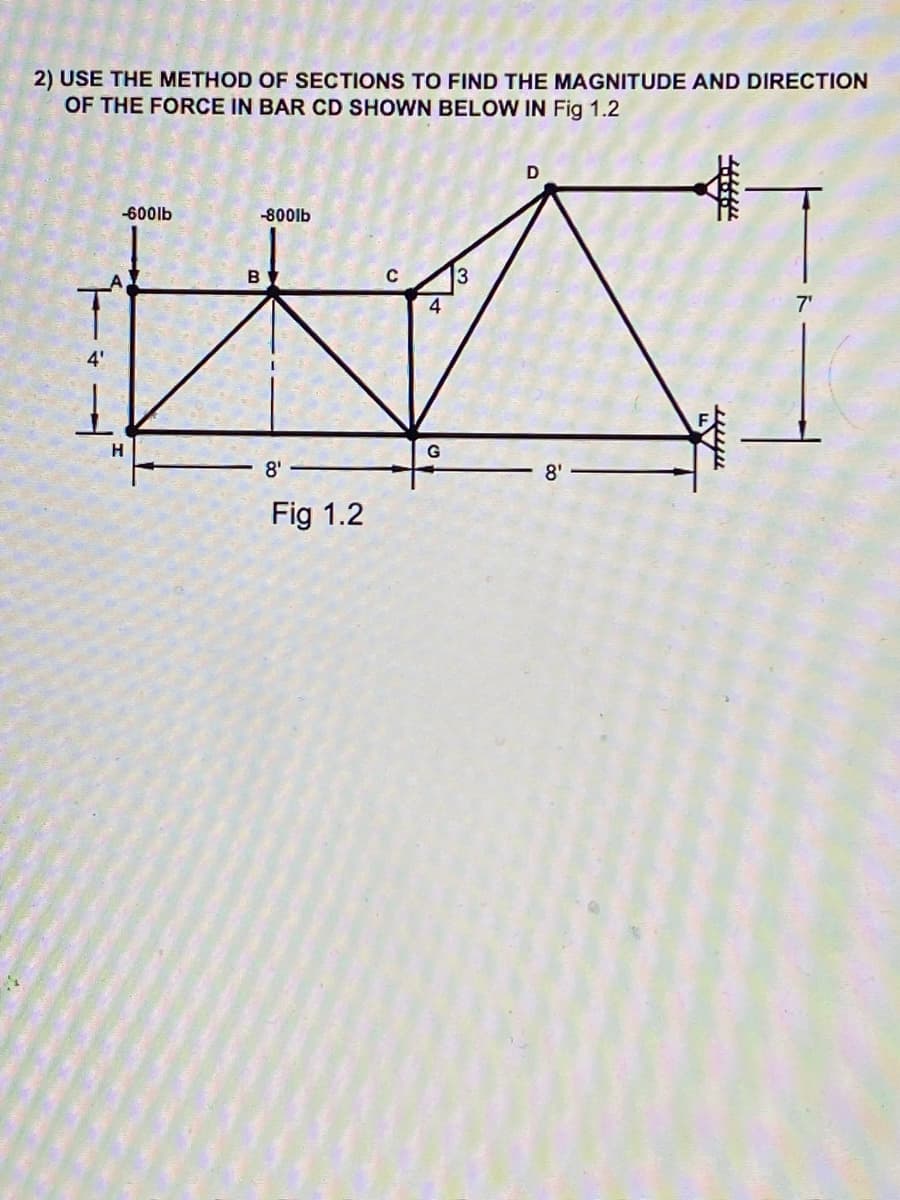 2) USE THE METHOD OF SECTIONS TO FIND THE MAGNITUDE AND DIRECTION
OF THE FORCE IN BAR CD SHOWN BELOW IN Fig 1.2
D
-600lb
-800lb
B
4
7'
4'
H.
G
8'
8'
Fig 1.2
