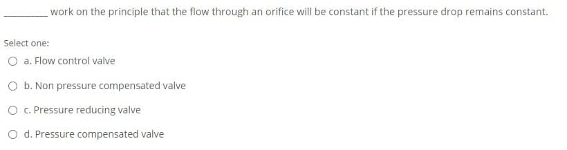 work on the principle that the flow through an orifice will be constant if the pressure drop remains constant.
Select one:
O a. Flow control valve
O b. Non pressure compensated valve
O C. Pressure reducing valve
O d. Pressure compensated valve
