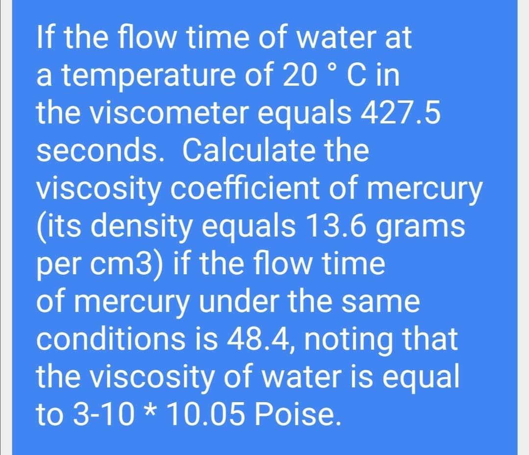If the flow time of water at
a temperature of 20 ° C in
the viscometer equals 427.5
seconds. Calculate the
viscosity coefficient of mercury
(its density equals 13.6 grams
per cm3) if the flow time
of mercury under the same
conditions is 48.4, noting that
the viscosity of water is equal
to 3-10 * 10.05 Poise.
