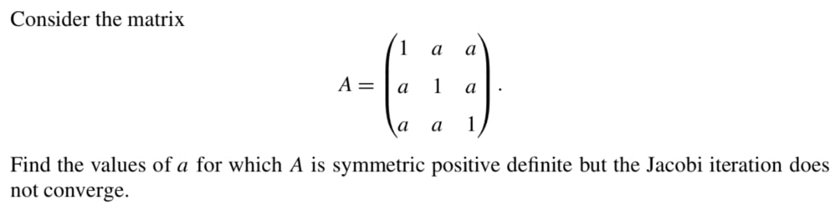 Consider the matrix
a
a
1-(i)
=
a
a
a a
Find the values of a for which A is symmetric positive definite but the Jacobi iteration does
not converge.