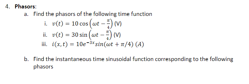 4. Phasors:
a. Find the phasors of the following time function
i. v(t) = 10 cos (wt - -) (V)
ii. v(t) = 30 sin (wt -4) (V)
iii. i(x, t) = 10e-3* sin(wt + n/4) (A)
b. Find the instantaneous time sinusoidal function corresponding to the following
phasors
