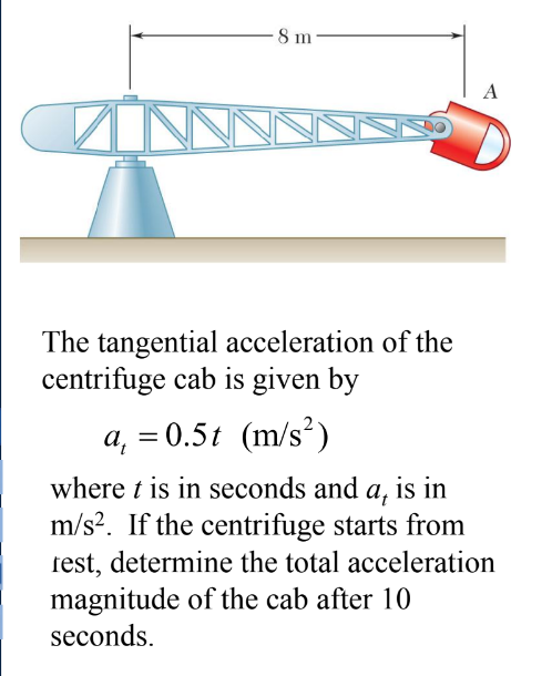 8 m
A
The tangential acceleration of the
centrifuge cab is given by
a₁ = 0.5t (m/s²)
where t is in seconds and a, is in
m/s². If the centrifuge starts from
rest, determine the total acceleration
magnitude of the cab after 10
seconds.