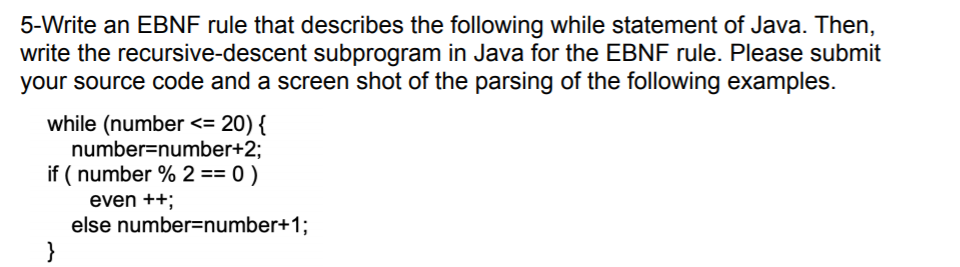5-Write an EBNF rule that describes the following while statement of Java. Then,
write the recursive-descent subprogram in Java for the EBNF rule. Please submit
your source code and a screen shot of the parsing of the following examples.
while (number <= 20) {
number=number+2;
if (number % 2 == 0 )
even ++;
}
else number=number+1;