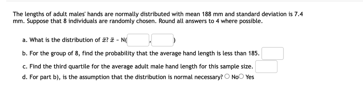 The lengths of adult males' hands are normally distributed with mean 188 mm and standard deviation is 7.4
mm. Suppose that 8 individuals are randomly chosen. Round all answers to 4 where possible.
a. What is the distribution of ? ¤ -
b. For the group of 8, find the probability that the average hand length is less than 185.
c. Find the third quartile for the average adult male hand length for this sample size.
d. For part b), is the assumption that the distribution is normal necessary? O NoO Yes
