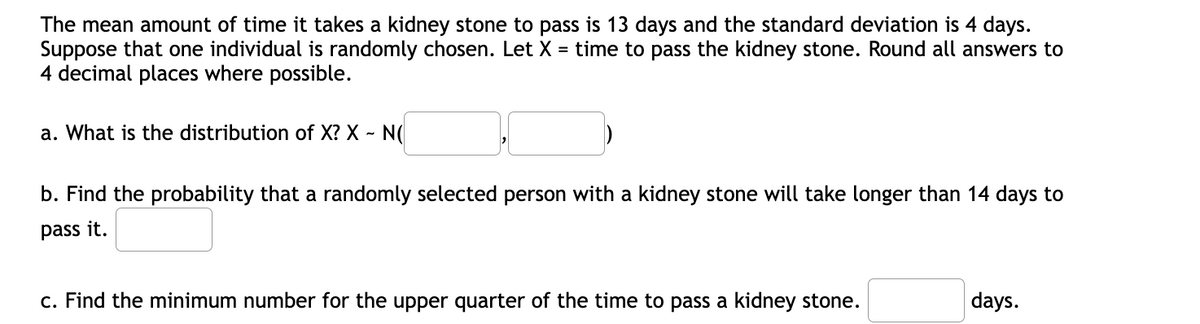 The mean amount of time it takes a kidney stone to pass is 13 days and the standard deviation is 4 days.
Suppose that one individual is randomly chosen. Let X = time to pass the kidney stone. Round all answers to
4 decimal places where possible.
a. What is the distribution of X? X ~ N(
b. Find the probability that a randomly selected person with a kidney stone will take longer than 14 days to
pass it.
c. Find the minimum number for the upper quarter of the time to pass a kidney stone.
days.
