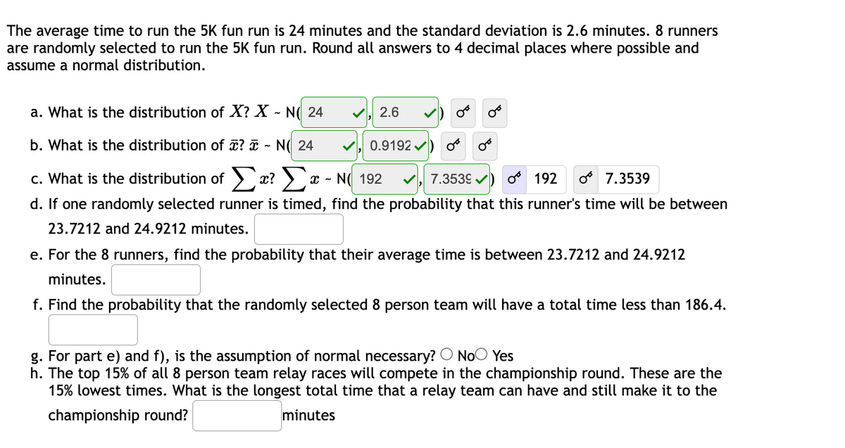The average time to run the 5K fun run is 24 minutes and the standard deviation is 2.6 minutes. 8 runners
are randomly selected to run the 5K fun run. Round all answers to 4 decimal places where possible and
assume a normal distribution.
a. What is the distribution of X? X - N( 24
2.6
b. What is the distribution of ? ī - N( 24
0.9192
c. What is the distribution of > x? > x - N( 192
7.3539 v)
192
o 7.3539
d. If one randomly selected runner is timed, find the probability that this runner's time will be between
23.7212 and 24.9212 minutes.
e. For the 8 runners, find the probability that their average time is between 23.7212 and 24.9212
minutes.
f. Find the probability that the randomly selected 8 person team will have a total time less than 186.4.
g. For part e) and f), is the assumption of normal necessary? O NoO Yes
h. The top 15% of all 8 person team relay races will compete in the championship round. These are the
15% lowest times. What is the longest total time that a relay team can have and still make it to the
championship round?
minutes
