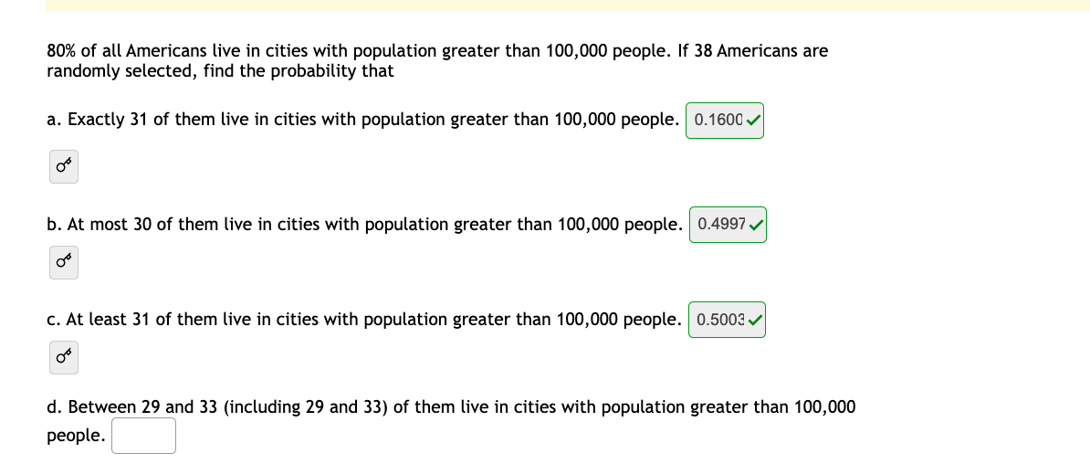 80% of all Americans live in cities with population greater than 100,000 people. If 38 Americans are
randomly selected, find the probability that
a. Exactly 31 of them live in cities with population greater than 100,000 people. 0.1600 v
b. At most 30 of them live in cities with population greater than 100,000 people. 0.4997
c. At least 31 of them live in cities with population greater than 100,000 people. 0.5003 /
d. Between 29 and 33 (including 29 and 33) of them live in cities with population greater than 100,000
реople.
