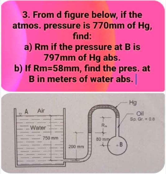 3. From d figure below, if the
atmos. pressure is 770mm of Hg,
fınd:
a) Rm if the pressure at B is
797mm of Hg abs.
b) If Rm=58mm, find the pres. at
B in meters of water abs.
Hg
A
Air
Oil
Sp. Gr. = 0.8
R.
Water
750 mm
80 mmy
+B
200 mm
....
