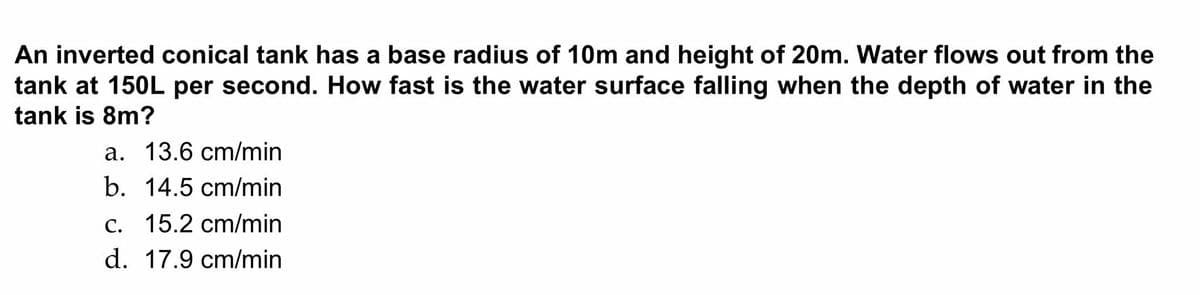 An inverted conical tank has a base radius of 10m and height of 20m. Water flows out from the
tank at 150L per second. How fast is the water surface falling when the depth of water in the
tank is 8m?
a. 13.6 cm/min
b. 14.5 cm/min
c. 15.2 cm/min
d. 17.9 cm/min
