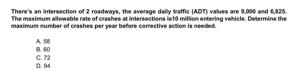 There's an intersection of 2 roadways, the average daily traffic (ADT) values are 9,000 and 6,825.
The maximum allowable rate of crashes at intersections is10 million entering vehicle. Determine the
maximum number of crashes per year before corrective action is needed.
А. 58
В. 60
C. 72
D. 94
