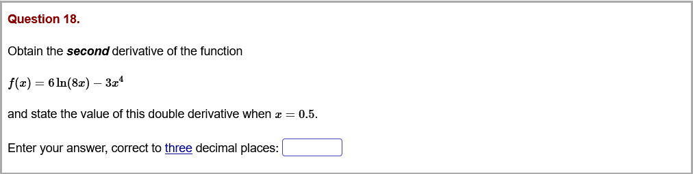 Question 18.
Obtain the second derivative of the function
f(x) = 6 ln(8x) – 3z4
and state the value of this double derivative when a = 0.5.
Enter your answer, correct to three decimal places:
