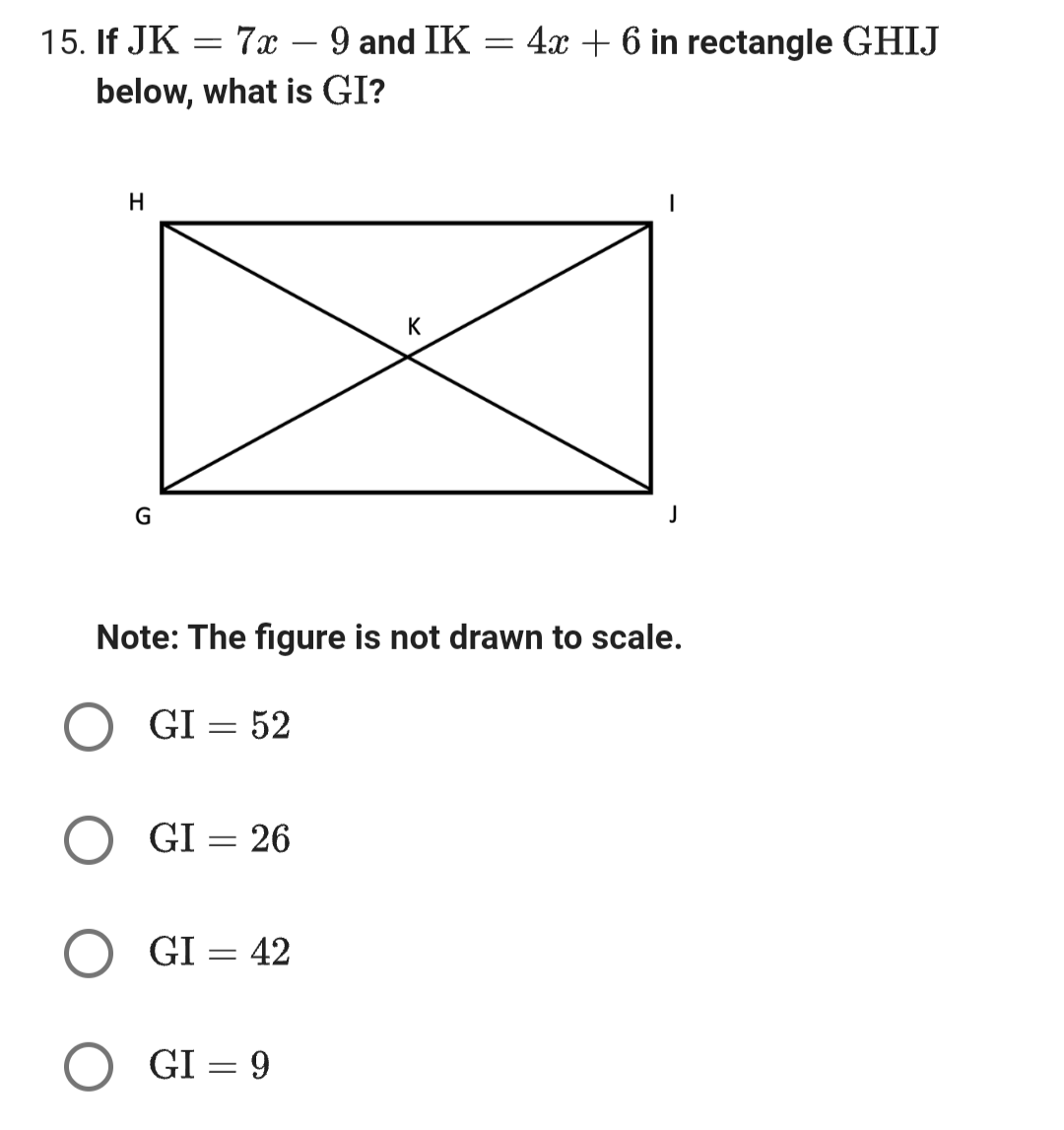 15. If JK = 7x - 9 and IK
below, what is GI?
H
G
GI = 26
GI = 42
K
Note: The figure is not drawn to scale.
O GI = 52
GI = 9
=
4x + 6 in rectangle GHIJ