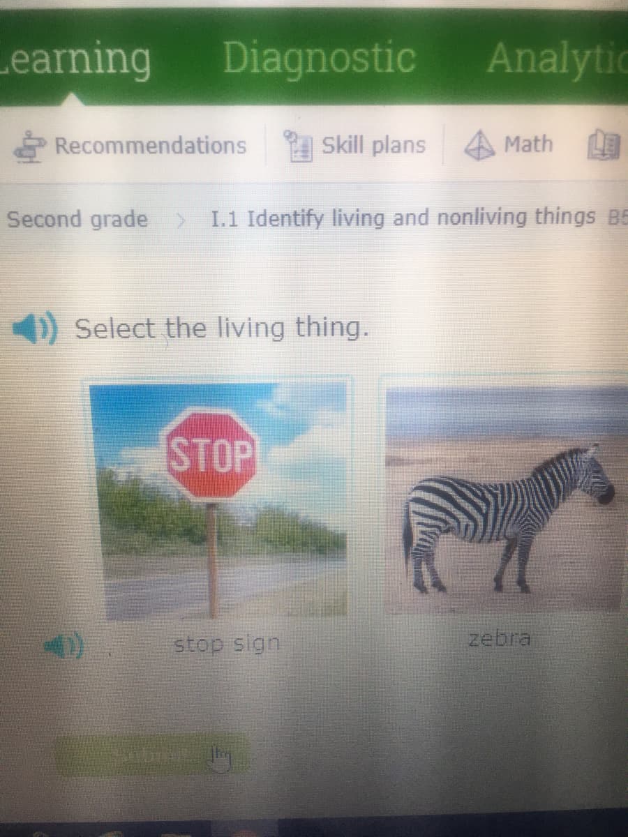 Learning
Diagnostic Analytic
Recommendations
Skill plans
Math
Second grade > I.1 Identify living and nonliving things B5
1) Select the living thing.
STOP
stop sign
zebra
