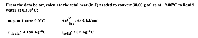 From the data below, calculate the total heat (in J) needed to convert 30.00 g of ice at -9.00°C to liquid
water at 0.300°C:
m.p. at 1 atm: 0.0°C
Cliquid: 4.184 J/g °C
AH: 6.02 kJ/mol
fus
Csolid: 2.09 J/g °C