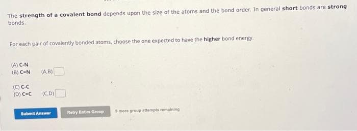 The strength of a covalent bond depends upon the size of the atoms and the bond order. In general short bonds are strong
bonds.
For each pair of covalently bonded atoms, choose the one expected to have the higher bond energy.
(A) C-N
(B) C-N (A,B)
(C) C-C
(D) C-C (C,D)
Submit Answer
Retry Entire Group 9 more group attempts remaining