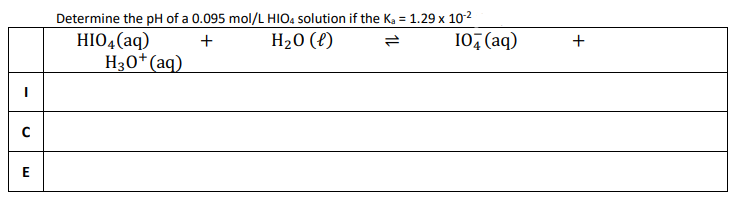|
с
E
Determine the pH of a 0.095 mol/L HIO4 solution if the K₂ = 1.29 x 10-²
+
H₂O (l)
HIO4 (aq)
H3O+ (aq)
10+ (aq)
+