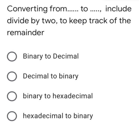 Converting from.. to ., include
divide by two, to keep track of the
remainder
O Binary to Decimal
Decimal to binary
binary to hexadecimal
O hexadecimal to binary
