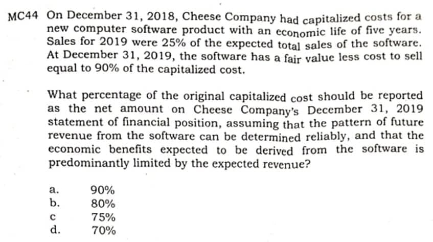 MC44 On December 31, 2018, Cheese Company had capitalized costs for a
new computer software product with an economic life of five years.
Sales for 2019 were 25% of the expected total sales of the software.
At December 31, 2019, the software has a fair value less cost to sell
equal to 90% of the capitalized cost.
What percentage of the original capitalized cost should be reported
as the net amount on Cheese Company's December 31, 2019
statement of financial position, assuming that the pattern of future
revenue from the software can be determined reliably, and that the
economic benefits expected to be derived from the software is
predominantly limited by the expected revenue?
а.
90%
b.
80%
75%
d.
70%
