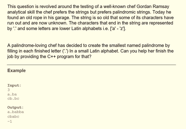 This question is revolved around the testing of a well-known chef Gordan Ramsay
analytical skill the chef prefers the strings but prefers palindromic strings. Today he
found an old rope in his garage. The string is so old that some of its characters have
run out and are now unknown. The characters that end in the string are represented
by '' and some letters are lower Latin alphabets i.e. ['a' - 'z'].
A palindrome-loving chef has decided to create the smallest named palindrome by
filling in each finished letter (".") In a small Latin alphabet. Can you help her finish the
job by providing the C++ program for that?
Example
Input:
3
a.ba
cb.bc
Output:
a.babba
cbabc
-1
