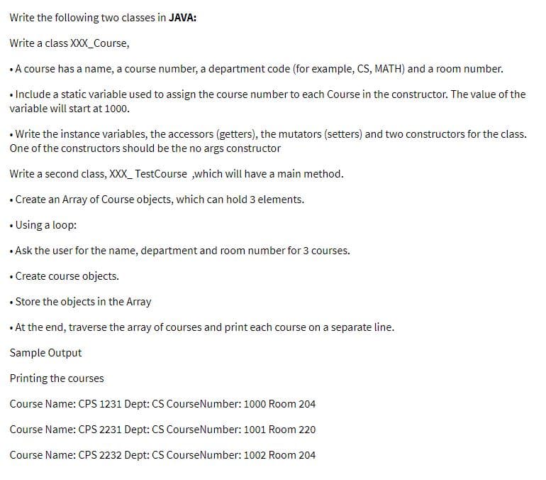 Write the following two classes in JAVA:
Write a class XXX_Course,
• A course has a name, a course number, a department code (for example, CS, MATH) and a room number.
• Include a static variable used to assign the course number to each Course in the constructor. The value of the
variable will start at 1000.
• Write the instance variables, the accessors (getters), the mutators (setters) and two constructors for the class.
One of the constructors should be the no args constructor
Write a second class, XXX_ TestCourse ,which will have a main method.
• Create an Array of Course objects, which can hold 3 elements.
• Using a loop:
• Ask the user for the name, department and room number for 3 courses.
• Create course objects.
• Store the objects in the Array
• At the end, traverse the array of courses and print each course on a separate line.
Sample Output
Printing the courses
Course Name: CPS 1231 Dept: CS CourseNumber: 1000 Room 204
Course Name: CPS 2231 Dept: CS CourseNumber: 1001 Room 220
Course Name: CPS 2232 Dept: CS CourseNumber: 1002 Room 204
