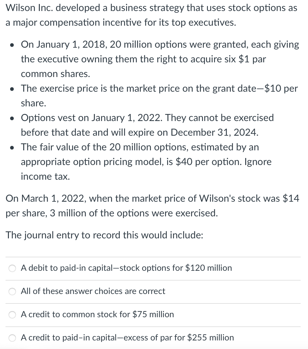 Wilson Inc. developed a business strategy that uses stock options as
a major compensation incentive for its top executives.
• On January 1, 2018, 20 million options were granted, each giving
the executive owning them the right to acquire six $1 par
common shares.
• The exercise price is the market price on the grant date-$10 per
share.
• Options vest on January 1, 2022. They cannot be exercised
before that date and will expire on December 31, 2024.
• The fair value of the 20 million options, estimated by an
appropriate option pricing model, is $40 per option. Ignore
income tax.
On March 1, 2022, when the market price of Wilson's stock was $14
per share, 3 million of the options were exercised.
The journal entry to record this would include:
A debit to paid-in capital-stock options for $120 million
All of these answer choices are correct
A credit to common stock for $75 million
A credit to paid-in capital-excess of par for $255 million
