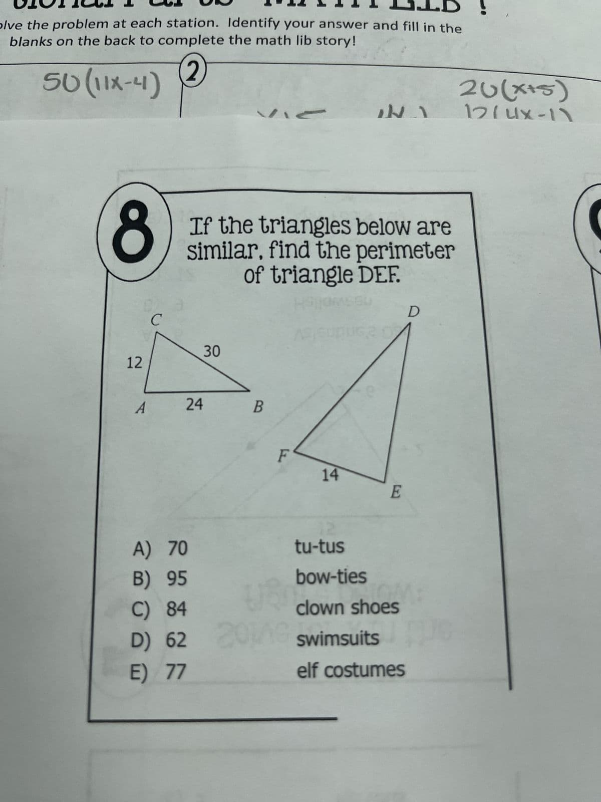 10011
LIB!
olve the problem at each station. Identify your answer and fill in the
blanks on the back to complete the math lib story!
50 (11x-4)
2
8
C
26(x+5)
1
12(4x-11
If the triangles below are
similar, find the perimeter
of triangle DEF.
30
12
24
B
A
F
14
E
12
A) 70
tu-tus
B) 95
bow-ties
C) 84
clown shoes
D) 62
20149 swimsuits
E) 77
elf costumes
D