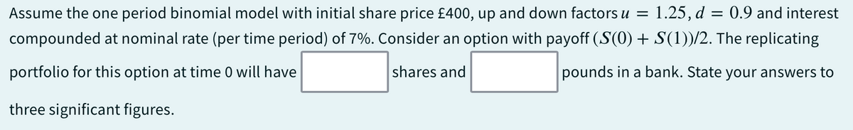 Assume the one period binomial model with initial share price £400, up and down factors u = 1.25, d = 0.9 and interest
compounded at nominal rate (per time period) of 7%. Consider an option with payoff (S(0) + S(1))/2. The replicating
portfolio for this option at time 0 will have
shares and
pounds in a bank. State your answers to
three significant figures.