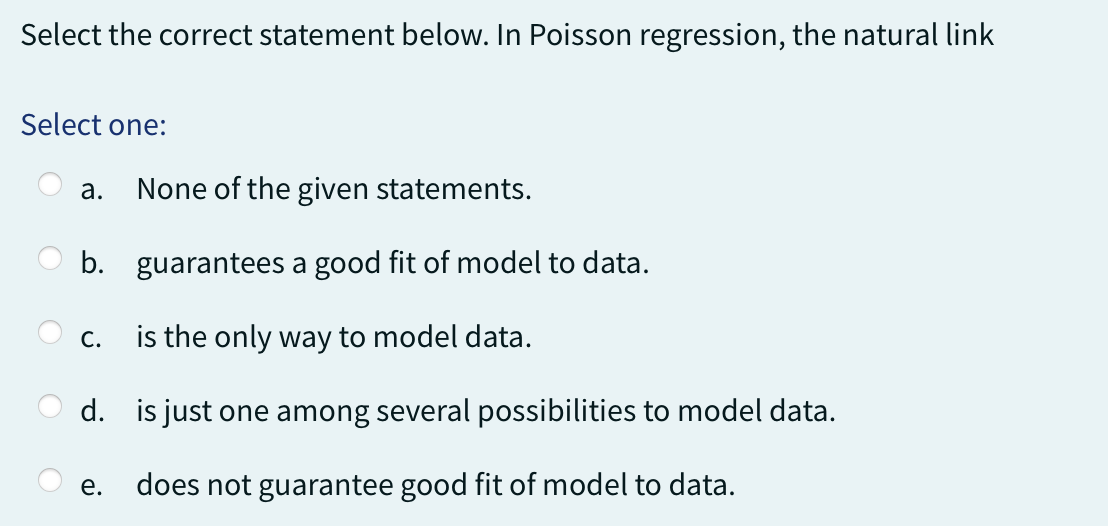Select the correct statement below. In Poisson regression, the natural link
Select one:
a. None of the given statements.
b. guarantees a good fit of model to data.
is the only way to model data.
d. is just one among several possibilities to model data.
does not guarantee good fit of model to data.
C.
e.
