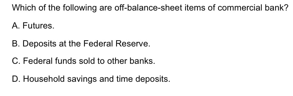 Which of the following are off-balance-sheet items of commercial bank?
A. Futures.
B. Deposits at the Federal Reserve.
C. Federal funds sold to other banks.
D. Household savings and time deposits.