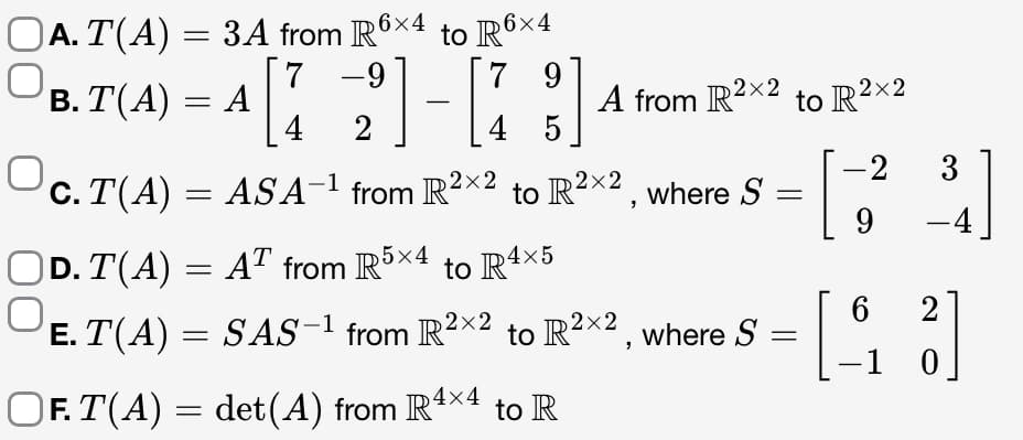 ○A. T(A) = 3A from R6×4 to R6×4
-9
9
B.T(A) = A
[72] [173]
4 5
ASA-¹ from R2x2 to R²×², where S
A from R²x2 to R²×2
OC.T(A)
|D. T(A) = AT from R5×4 to R4×5
O
E. T(A) = SAS-1 from R²×2 to R²×2, where S
OF. T(A) = det(A) from R4×4 to R
=
-2
9
31]
6 2
-
- [3]
1