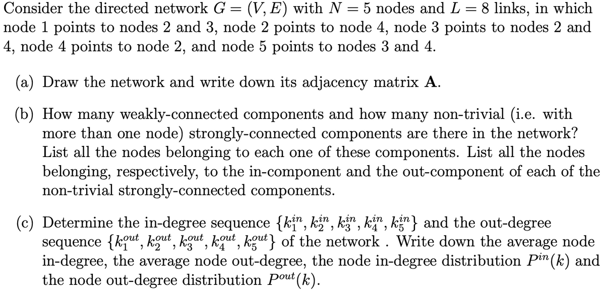 =
5 nodes and L
―
Consider the directed network G = (V,E) with N :
8 links, in which
node 1 points to nodes 2 and 3, node 2 points to node 4, node 3 points to nodes 2 and
4, node 4 points to node 2, and node 5 points to nodes 3 and 4.
(a) Draw the network and write down its adjacency matrix A.
(b) How many weakly-connected components and how many non-trivial (i.e. with
more than one node) strongly-connected components are there in the network?
List all the nodes belonging to each one of these components. List all the nodes
belonging, respectively, to the in-component and the out-component of each of the
non-trivial strongly-connected components.
շ
4,
(c) Determine the in-degree sequence {kin, kin, kin, kin, kin) and the out-degree
sequence {kout, kout, kout, kout, kout} of the network. Write down the average node
in-degree, the average node out-degree, the node in-degree distribution Pin(k) and
the node out-degree distribution Pout (k).