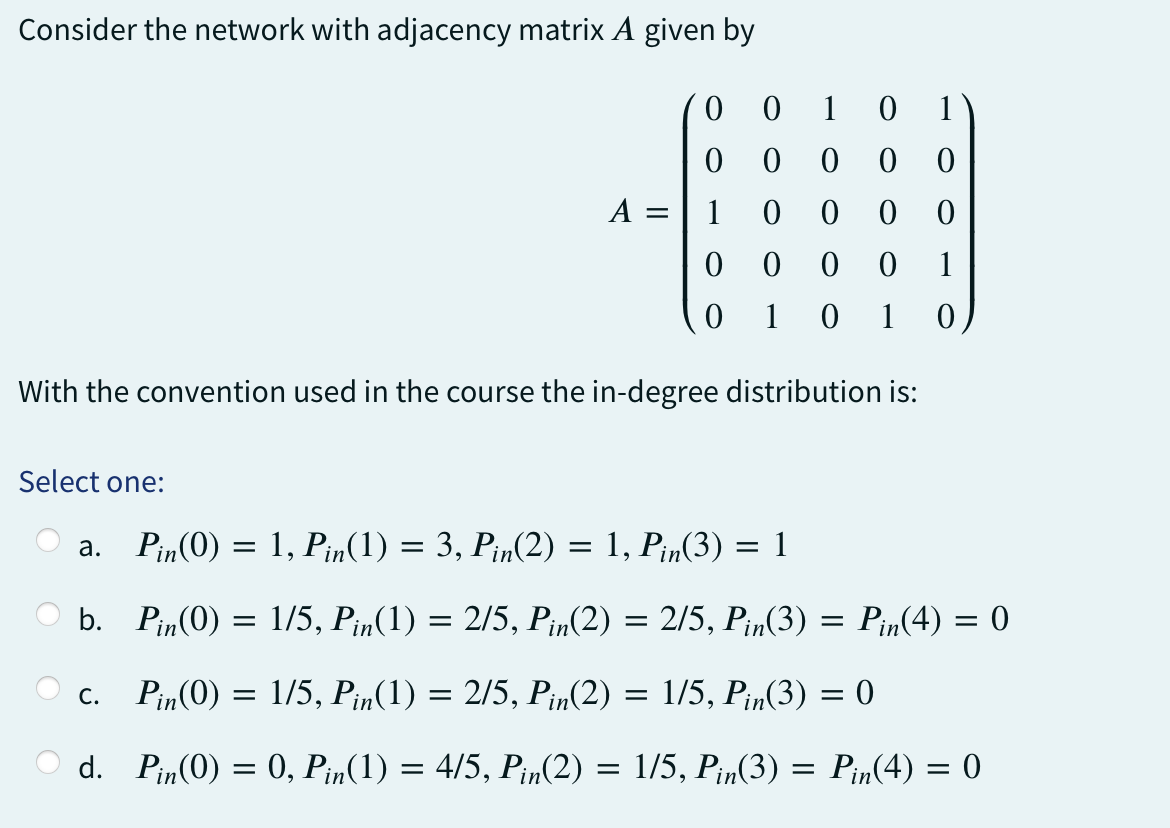 Consider the network with adjacency matrix A given by
Select one:
A =
0 0 0 0
0 0 0 1
10 1
0
With the convention used in the course the in-degree distribution is:
a.
0010 1
00 00
C.
0
1
0
0
Pin(0) = 1, Pin(1) = 3, Pin(2) = 1, Pin(3) = 1
b. Pin(0) =
Pin(0) = 1/5, Pin(1) = 2/5, Pin(2) = 1/5, Pin(3) = 0
d. Pin(0) = 0, Pin(1) = 4/5, Pin(2) = 1/5, Pin(3) =
=
1/5, Pin(1) = 2/5, Pin(2) = 2/5, Pin(3) = Pin(4) = 0
Pin(4) = 0