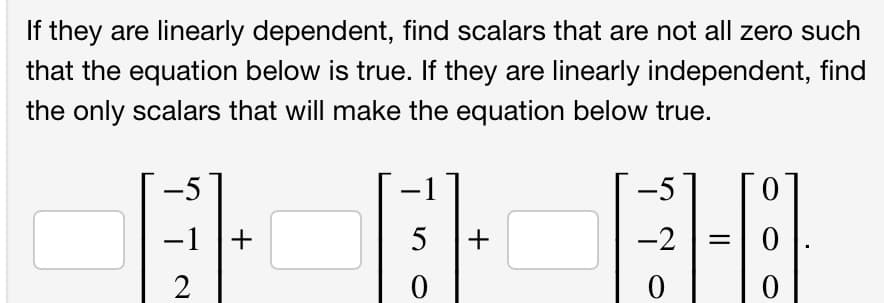 If they are linearly dependent, find scalars that are not all zero such
that the equation below is true. If they are linearly independent, find
the only scalars that will make the equation below true.
GH
-1
2
+
5 +
0
-5
-2
0
1-181.
=
0