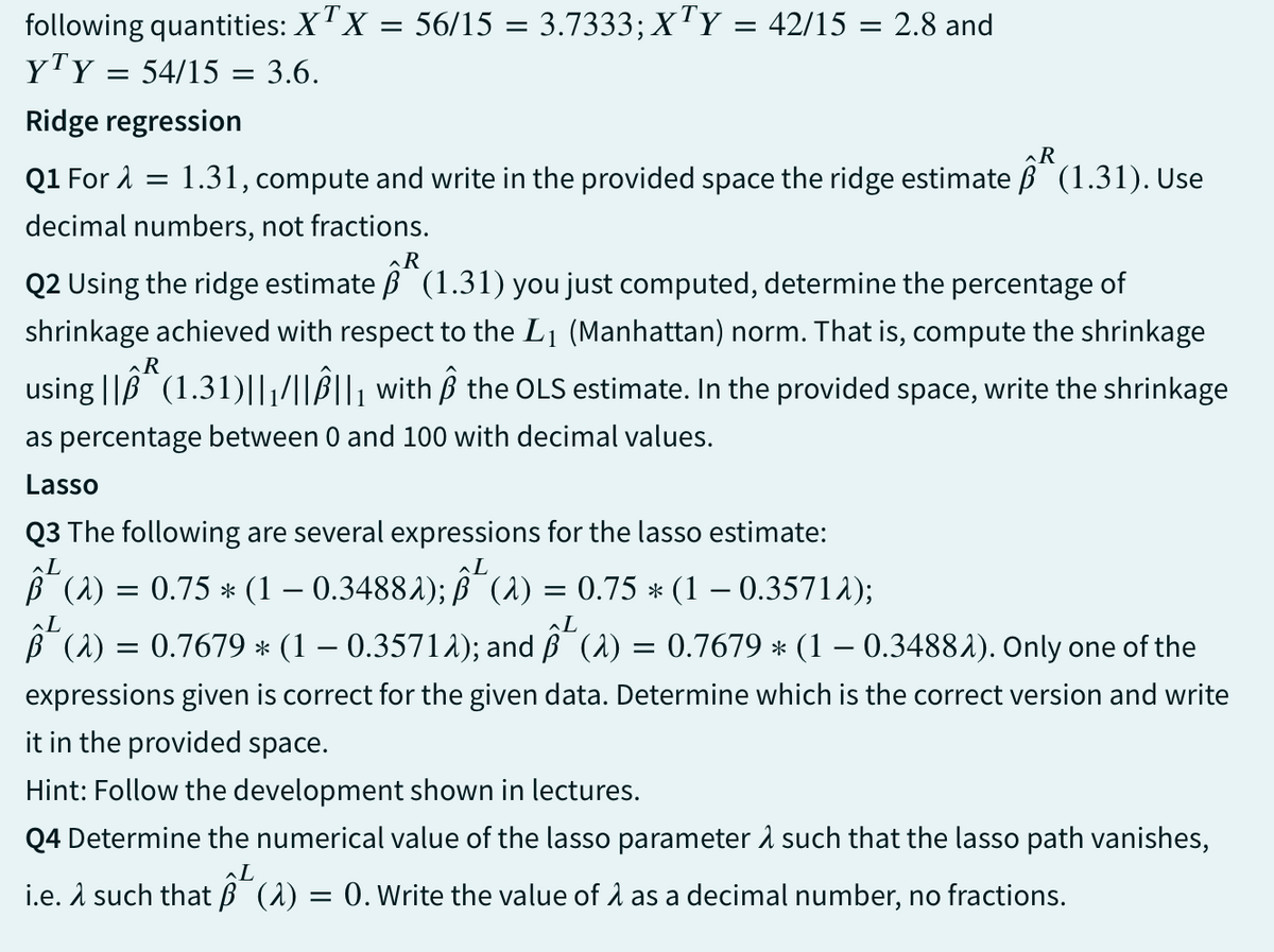 following quantities: XTX = 56/15 = 3.7333; XTY = 42/15 = 2.8 and
YTY = 54/15 = 3.6.
Ridge regression
R
Q1 For λ = 1.31, compute and write in the provided space the ridge estimate ẞ (1.31). Use
decimal numbers, not fractions.
R
Q2 Using the ridge estimate B (1.31) you just computed, determine the percentage of
shrinkage achieved with respect to the L1 (Manhattan) norm. That is, compute the shrinkage
R
using || (1.31)||||||₁ with Â the OLS estimate. In the provided space, write the shrinkage
as percentage between 0 and 100 with decimal values.
Lasso
Q3 The following are several expressions for the lasso estimate:
L
L
² (a) = 0.75 * (1 − 0.34881);
(a) = 0.75 * (1 – 0.3571λ);
L
B (2) = 0.7679 * (1 − 0.3571λ); and ˜¯ (λ) = 0.7679 * (1 − 0.34882). Only one of the
expressions given is correct for the given data. Determine which is the correct version and write
it in the provided space.
Hint: Follow the development shown in lectures.
Q4 Determine the numerical value of the lasso parameter λ such that the lasso path vanishes,
L
i.e. such that B (2) = 0. Write the value of 1 as a decimal number, no fractions.