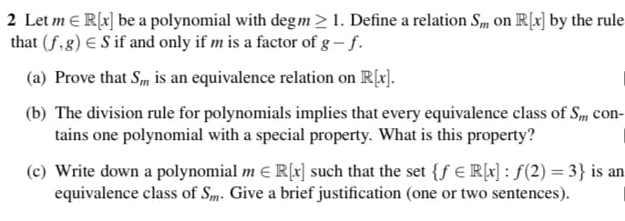 2 Let m = R[x] be a polynomial with deg m > 1. Define a relation Sm on R[x] by the rule
that (f,g) € S if and only if m is a factor of g - f.
(a) Prove that Sm is an equivalence relation on R[x].
(b) The division rule for polynomials implies that every equivalence class of Sm con-
tains one polynomial with a special property. What is this property?
(c) Write down a polynomial m € R[x] such that the set {f €R[x] : ƒ(2) = 3} is an
equivalence class of Sm. Give a brief justification (one or two sentences).