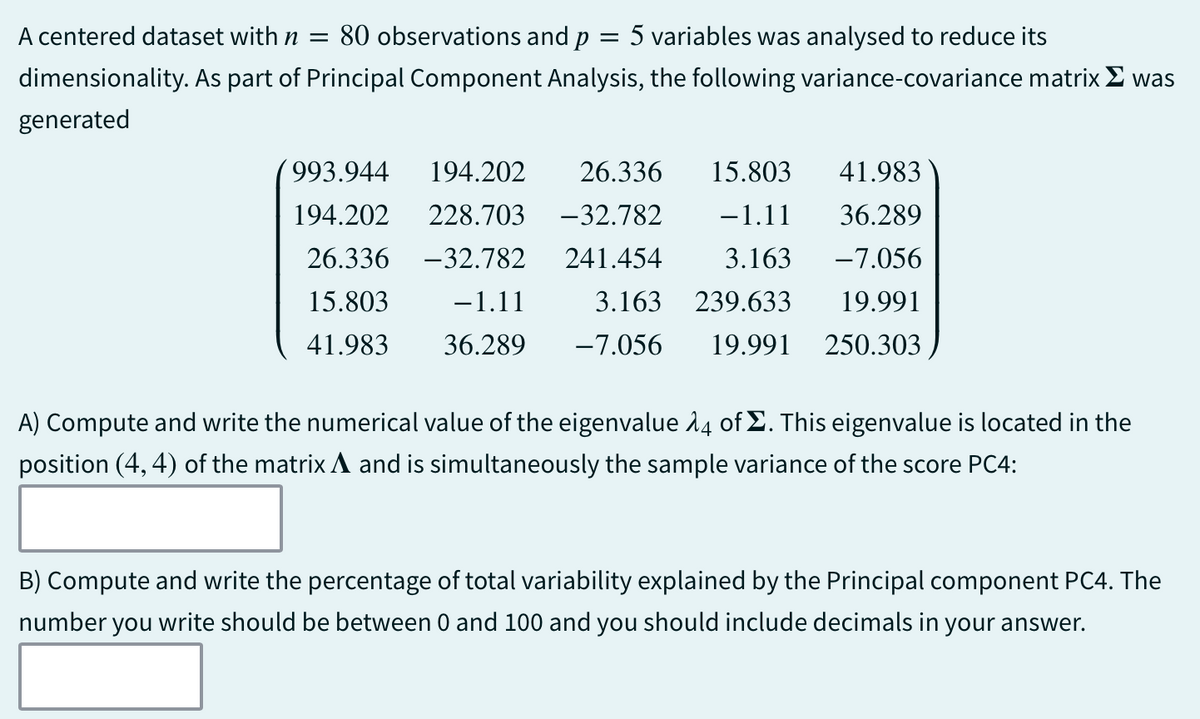A centered dataset with n = 80 observations and p = 5 variables was analysed to reduce its
dimensionality. As part of Principal Component Analysis, the following variance-covariance matrix was
generated
993.944 194.202 26.336 15.803
41.983
194.202 228.703 -32.782
26.336 -32.782 241.454
15.803 −1.11 3.163
41.983 36.289 -7.056 19.991 250.303
−1.11 36.289
3.163 -7.056
239.633 19.991
A) Compute and write the numerical value of the eigenvalue 14 of Σ. This eigenvalue is located in the
position (4, 4) of the matrix ▲ and is simultaneously the sample variance of the score PC4:
B) Compute and write the percentage of total variability explained by the Principal component PC4. The
number you write should be between 0 and 100 and you should include decimals in your answer.