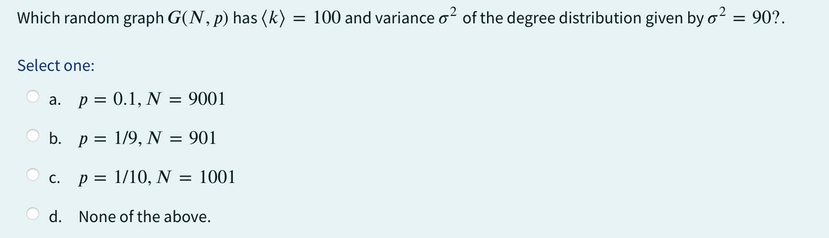 Which random graph G(N, p) has (k) = 100 and variance o² of the degree distribution given by o² = 90?.
Select one:
a. p = 0.1, N = 9001
b. p =
1/9, N = 901
C.
p = 1/10, N = 1001
d. None of the above.