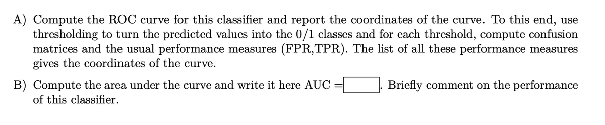 A) Compute the ROC curve for this classifier and report the coordinates of the curve. To this end, use
thresholding to turn the predicted values into the 0/1 classes and for each threshold, compute confusion
matrices and the usual performance measures (FPR, TPR). The list of all these performance measures
gives the coordinates of the curve.
B) Compute the area under the curve and write it here AUC
of this classifier.
Briefly comment on the performance