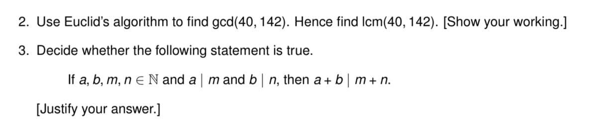 2. Use Euclid's algorithm to find gcd(40, 142). Hence find Icm(40, 142). [Show your working.]
3. Decide whether the following statement is true.
If a, b, m, n e N and a | m and b | n, then a + b | m + n.
[Justify your answer.]
